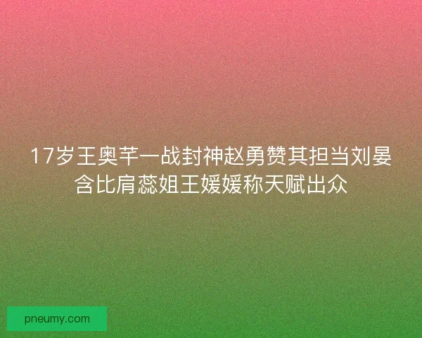 17岁王奥芊一战封神赵勇赞其担当刘晏含比肩蕊姐王媛媛称天赋出众