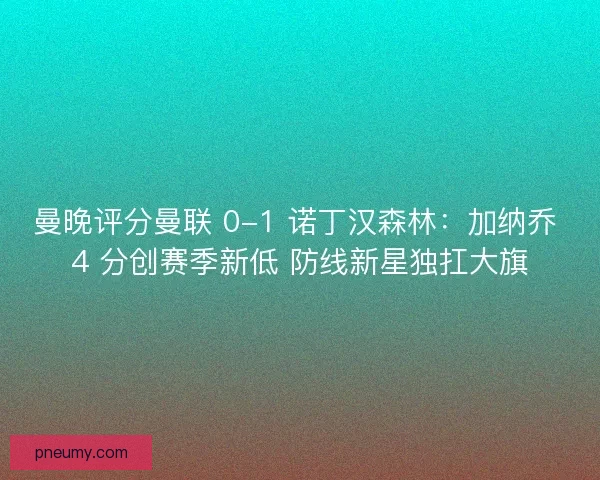 曼晚评分曼联 0-1 诺丁汉森林：加纳乔 4 分创赛季新低 防线新星独扛大旗