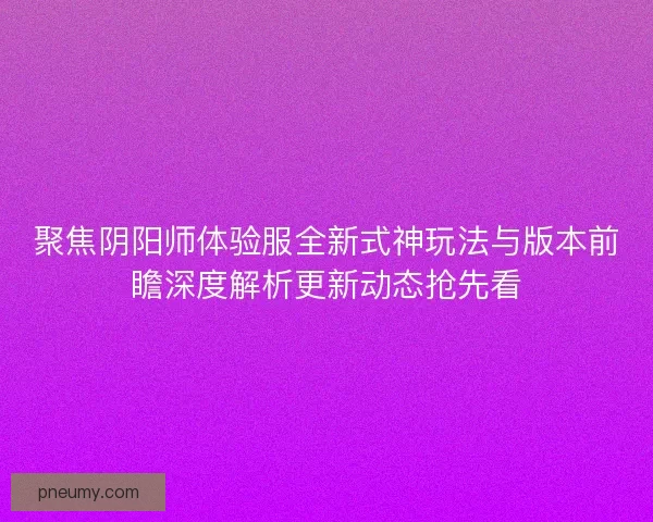 聚焦阴阳师体验服全新式神玩法与版本前瞻深度解析更新动态抢先看
