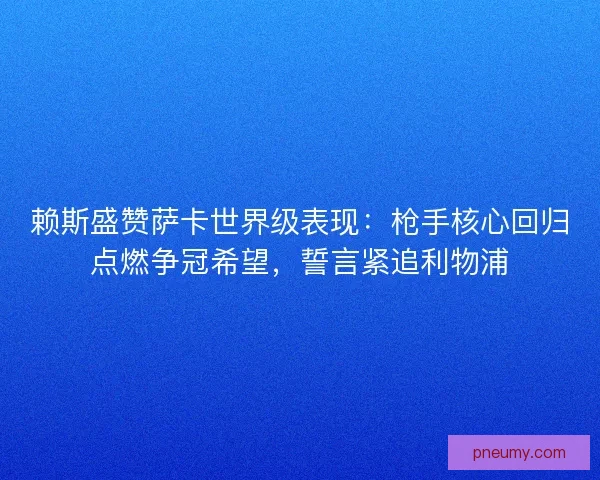 赖斯盛赞萨卡世界级表现：枪手核心回归点燃争冠希望，誓言紧追利物浦