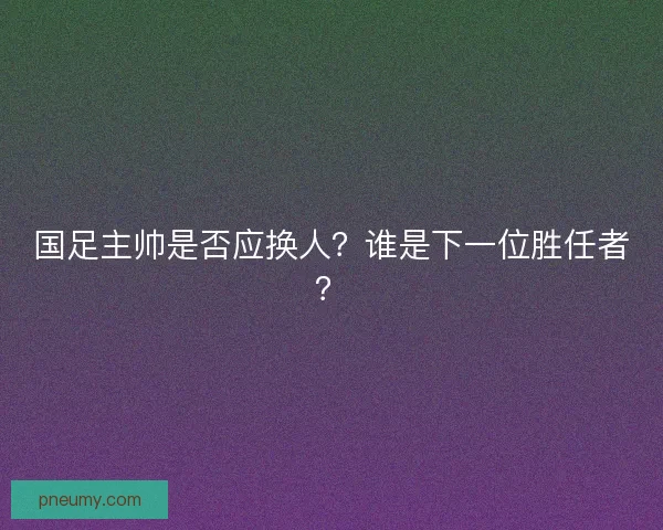 国足主帅是否应换人？谁是下一位胜任者？