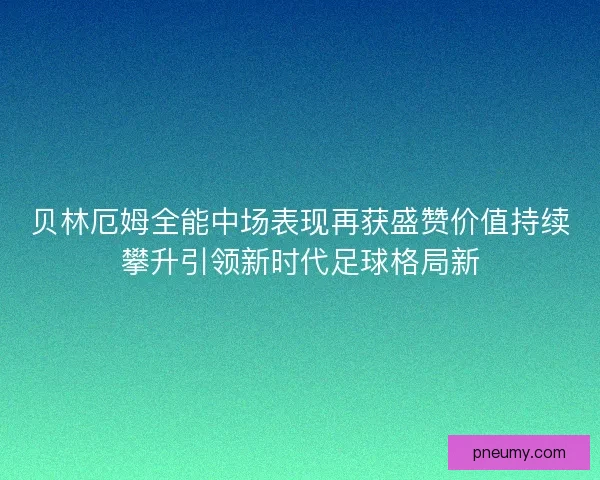 贝林厄姆全能中场表现再获盛赞价值持续攀升引领新时代足球格局新