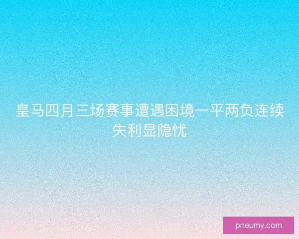 皇马四月三场赛事遭遇困境一平两负连续失利显隐忧