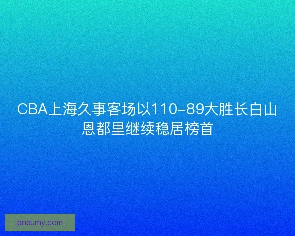 CBA上海久事客场以110-89大胜长白山恩都里继续稳居榜首