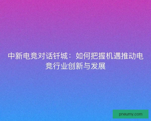 中新电竞对话钎城：如何把握机遇推动电竞行业创新与发展