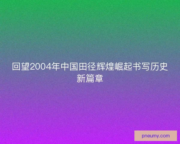 回望2004年中国田径辉煌崛起书写历史新篇章