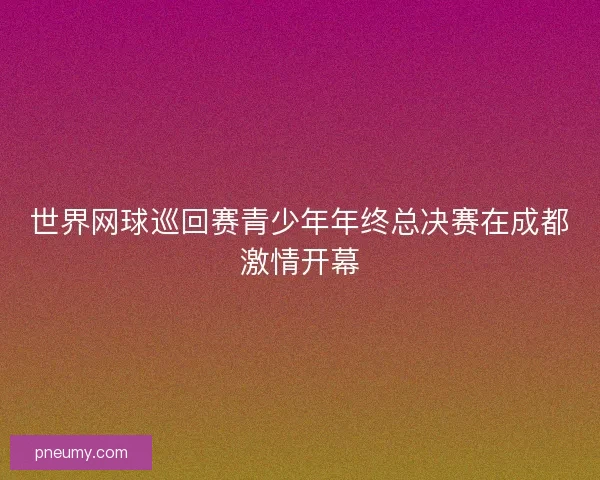 世界网球巡回赛青少年年终总决赛在成都激情开幕 世界网球巡回赛青少年年终总决赛在成都激情开幕
