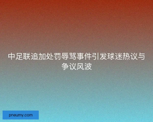 中足联追加处罚辱骂事件引发球迷热议与争议风波 中足联追加处罚辱骂事件引发球迷热议与争议风波