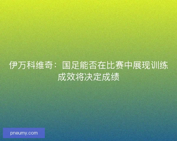 伊万科维奇：国足能否在比赛中展现训练成效将决定成绩