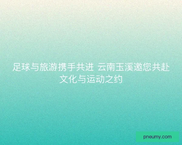 足球与旅游携手共进 云南玉溪邀您共赴文化与运动之约 足球与旅游携手共进 云南玉溪邀您共赴文化与运动之约