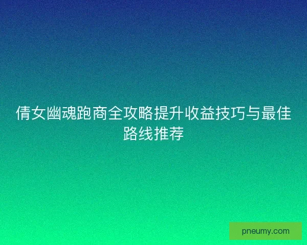 倩女幽魂跑商全攻略提升收益技巧与最佳路线推荐 倩女幽魂跑商全攻略提升收益技巧与最佳路线推荐