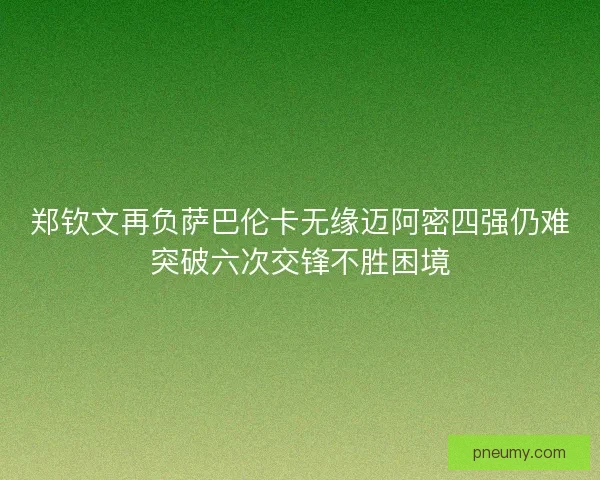 郑钦文再负萨巴伦卡无缘迈阿密四强仍难突破六次交锋不胜困境 郑钦文再负萨巴伦卡无缘迈阿密四强仍难突破六次交锋不胜困境