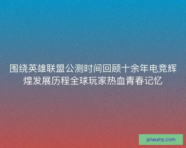 围绕英雄联盟公测时间回顾十余年电竞辉煌发展历程全球玩家热血青春记忆