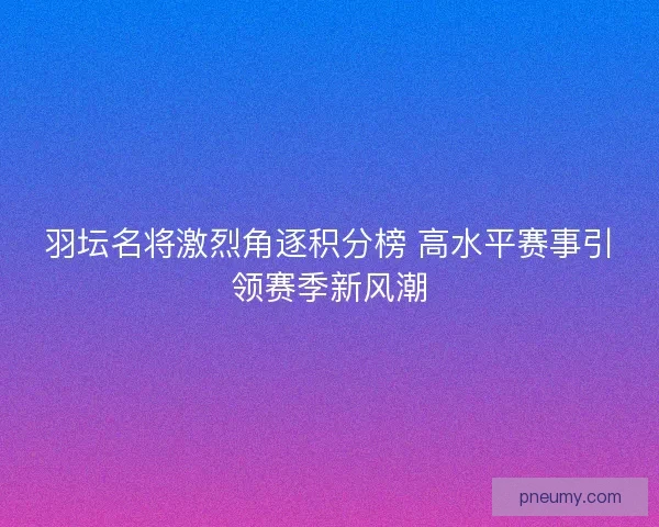 羽坛名将激烈角逐积分榜 高水平赛事引领赛季新风潮