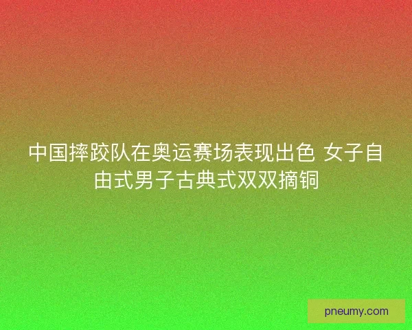 中国摔跤队在奥运赛场表现出色 女子自由式男子古典式双双摘铜 中国摔跤队在奥运赛场表现出色 女子自由式男子古典式双双摘铜