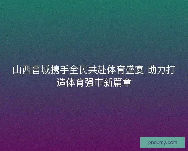 山西晋城携手全民共赴体育盛宴 助力打造体育强市新篇章 山西晋城携手全民共赴体育盛宴 助力打造体育强市新篇章