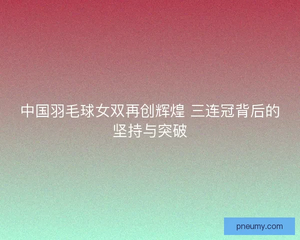 中国羽毛球女双再创辉煌 三连冠背后的坚持与突破 中国羽毛球女双再创辉煌 三连冠背后的坚持与突破