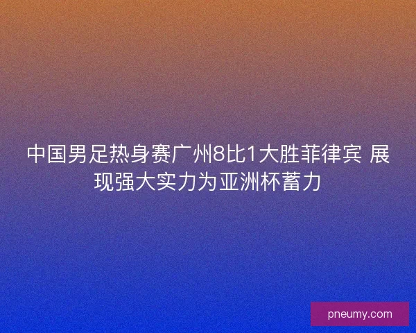 中国男足热身赛广州8比1大胜菲律宾 展现强大实力为亚洲杯蓄力 中国男足热身赛广州8比1大胜菲律宾 展现强大实力为亚洲杯蓄力