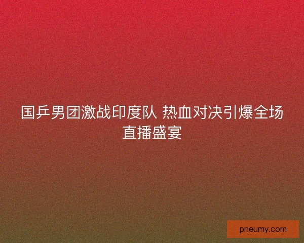 国乒男团激战印度队 热血对决引爆全场直播盛宴 国乒男团激战印度队 热血对决引爆全场直播盛宴